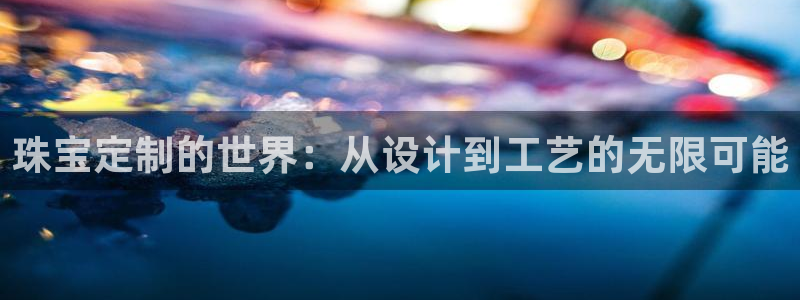 众腾娱乐得7O777:珠宝定制的世界:从设计到工艺的无限可能